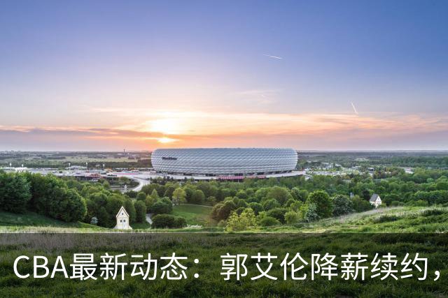 CBA最新动态：郭艾伦降薪续约，弗格完全签约，青岛抛售国手后卫